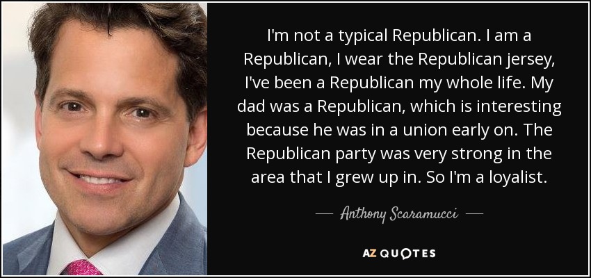 I'm not a typical Republican. I am a Republican, I wear the Republican jersey, I've been a Republican my whole life. My dad was a Republican, which is interesting because he was in a union early on. The Republican party was very strong in the area that I grew up in. So I'm a loyalist. - Anthony Scaramucci