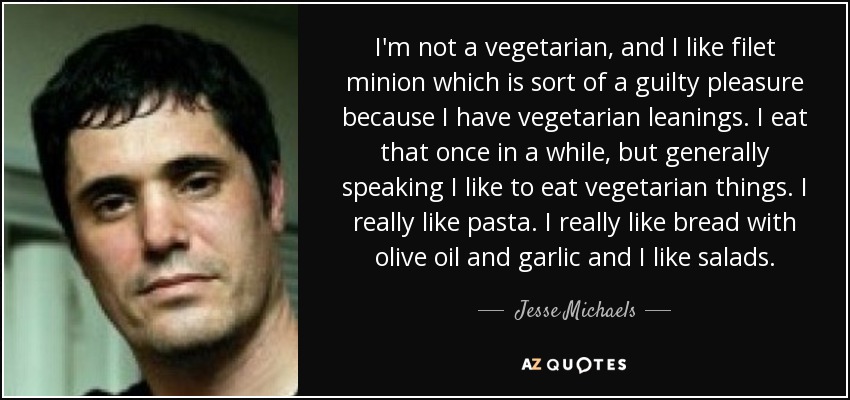 I'm not a vegetarian, and I like filet minion which is sort of a guilty pleasure because I have vegetarian leanings. I eat that once in a while, but generally speaking I like to eat vegetarian things. I really like pasta. I really like bread with olive oil and garlic and I like salads. - Jesse Michaels