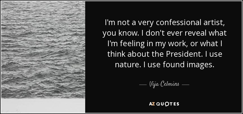 I'm not a very confessional artist, you know. I don't ever reveal what I'm feeling in my work, or what I think about the President. I use nature. I use found images. - Vija Celmins