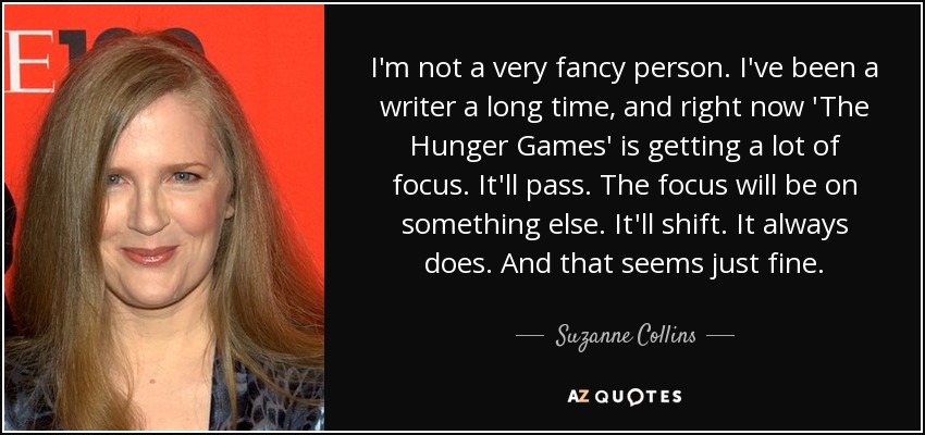 I'm not a very fancy person. I've been a writer a long time, and right now 'The Hunger Games' is getting a lot of focus. It'll pass. The focus will be on something else. It'll shift. It always does. And that seems just fine. - Suzanne Collins