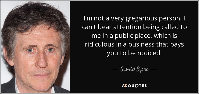 I'm not a very gregarious person. I can't bear attention being called to me in a public place, which is ridiculous in a business that pays you to be noticed. - Gabriel Byrne