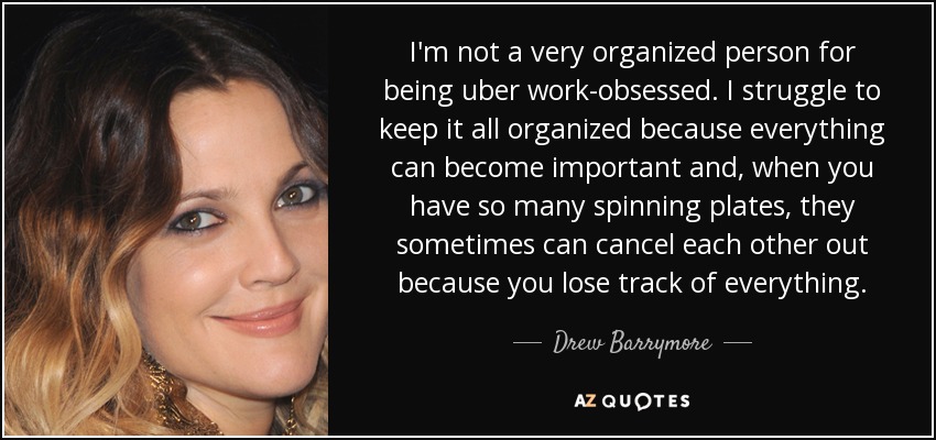 I'm not a very organized person for being uber work-obsessed. I struggle to keep it all organized because everything can become important and, when you have so many spinning plates, they sometimes can cancel each other out because you lose track of everything. - Drew Barrymore