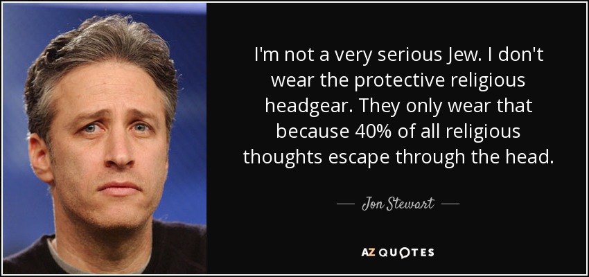 I'm not a very serious Jew. I don't wear the protective religious headgear. They only wear that because 40% of all religious thoughts escape through the head. - Jon Stewart