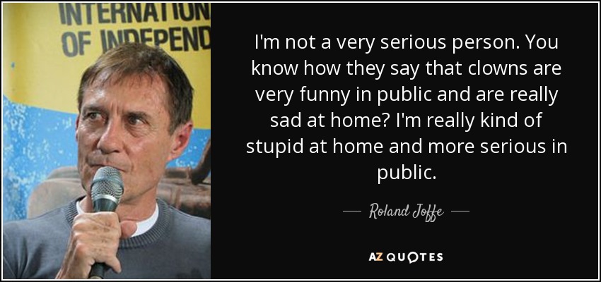 I'm not a very serious person. You know how they say that clowns are very funny in public and are really sad at home? I'm really kind of stupid at home and more serious in public. - Roland Joffe