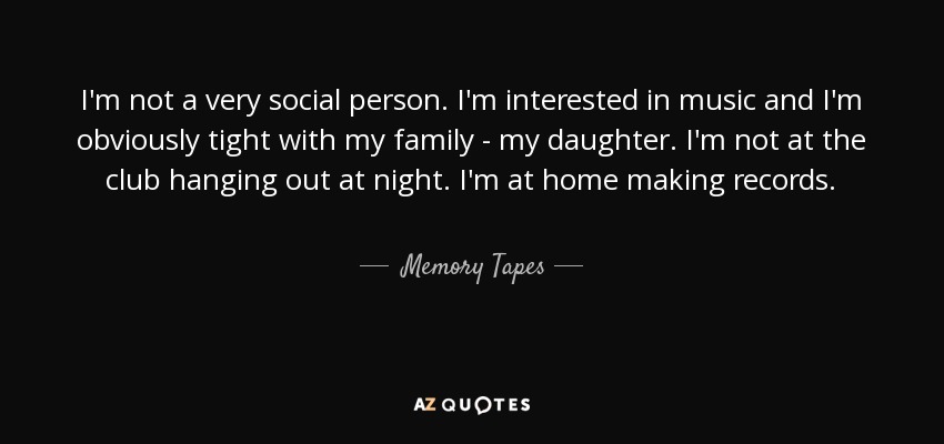 I'm not a very social person. I'm interested in music and I'm obviously tight with my family - my daughter. I'm not at the club hanging out at night. I'm at home making records. - Memory Tapes