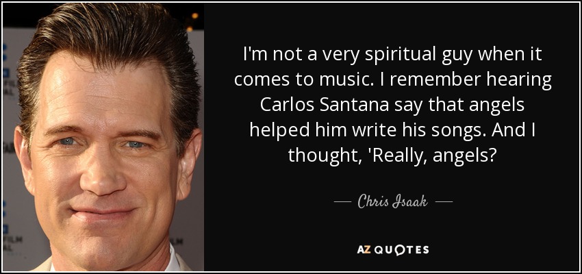I'm not a very spiritual guy when it comes to music. I remember hearing Carlos Santana say that angels helped him write his songs. And I thought, 'Really, angels? - Chris Isaak
