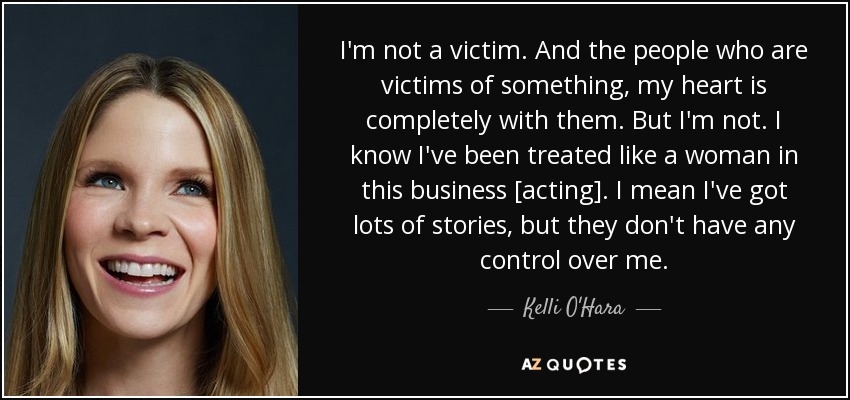 I'm not a victim. And the people who are victims of something, my heart is completely with them. But I'm not. I know I've been treated like a woman in this business [acting]. I mean I've got lots of stories, but they don't have any control over me. - Kelli O'Hara