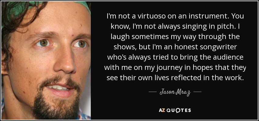 I'm not a virtuoso on an instrument. You know, I'm not always singing in pitch. I laugh sometimes my way through the shows, but I'm an honest songwriter who's always tried to bring the audience with me on my journey in hopes that they see their own lives reflected in the work. - Jason Mraz