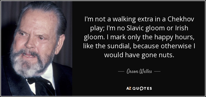 I'm not a walking extra in a Chekhov play; I'm no Slavic gloom or Irish gloom. I mark only the happy hours, like the sundial, because otherwise I would have gone nuts. - Orson Welles