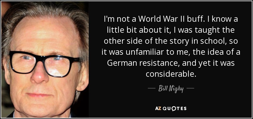 I'm not a World War II buff. I know a little bit about it, I was taught the other side of the story in school, so it was unfamiliar to me, the idea of a German resistance, and yet it was considerable. - Bill Nighy