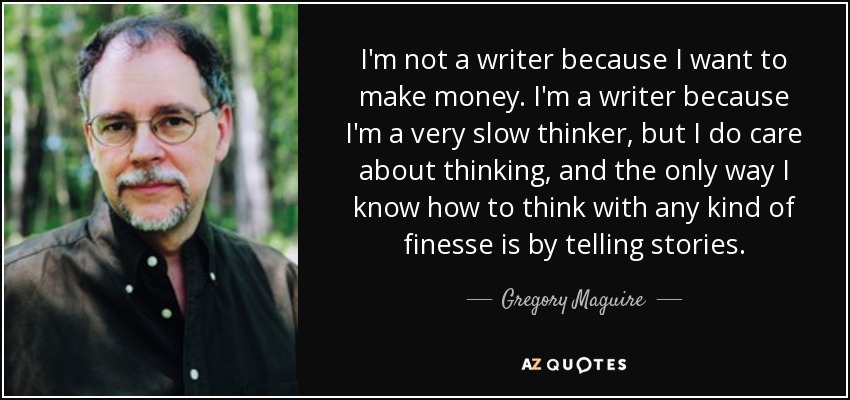 I'm not a writer because I want to make money. I'm a writer because I'm a very slow thinker, but I do care about thinking, and the only way I know how to think with any kind of finesse is by telling stories. - Gregory Maguire