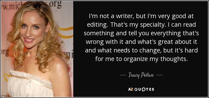 I'm not a writer, but I'm very good at editing. That's my specialty. I can read something and tell you everything that's wrong with it and what's great about it and what needs to change, but it's hard for me to organize my thoughts. - Tracy Pollan
