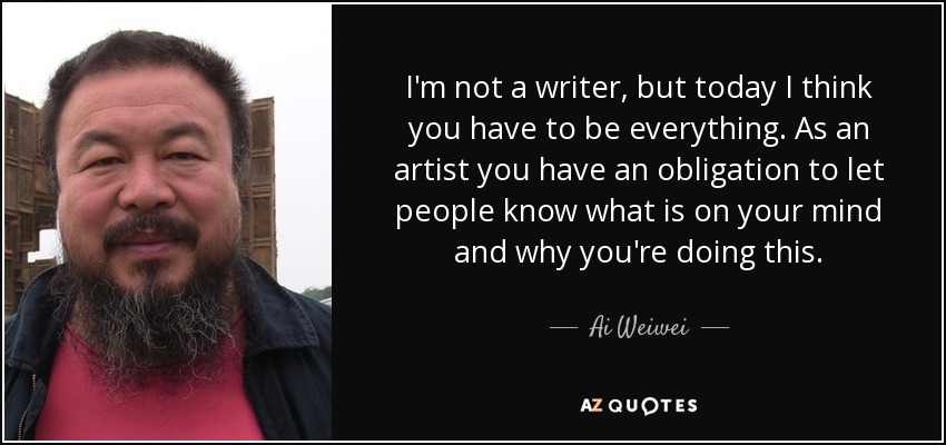 I'm not a writer, but today I think you have to be everything. As an artist you have an obligation to let people know what is on your mind and why you're doing this. - Ai Weiwei