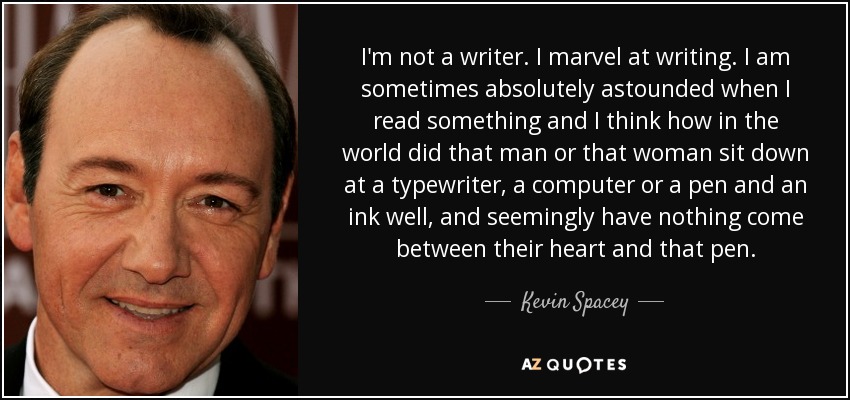 I'm not a writer. I marvel at writing. I am sometimes absolutely astounded when I read something and I think how in the world did that man or that woman sit down at a typewriter, a computer or a pen and an ink well, and seemingly have nothing come between their heart and that pen. - Kevin Spacey