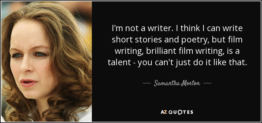 I'm not a writer. I think I can write short stories and poetry, but film writing, brilliant film writing, is a talent - you can't just do it like that. - Samantha Morton