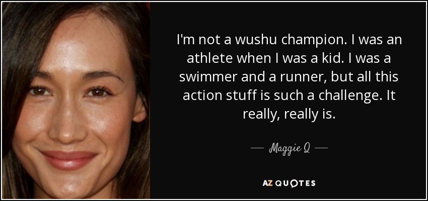 I'm not a wushu champion. I was an athlete when I was a kid. I was a swimmer and a runner, but all this action stuff is such a challenge. It really, really is. - Maggie Q
