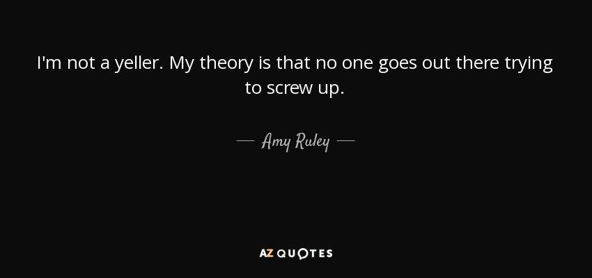 I'm not a yeller. My theory is that no one goes out there trying to screw up. - Amy Ruley