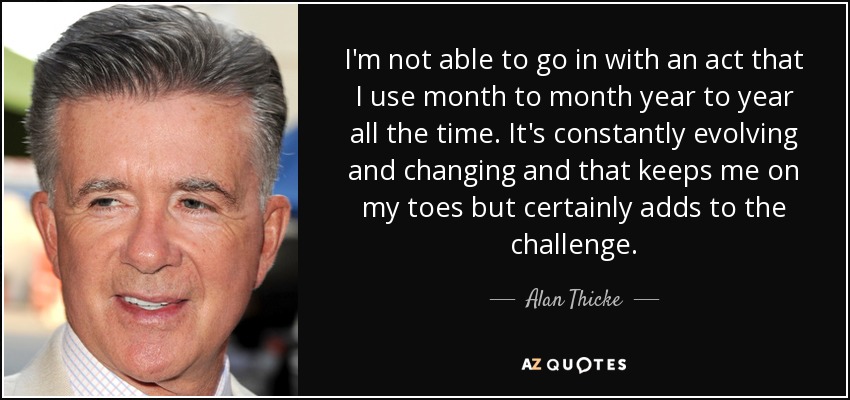 I'm not able to go in with an act that I use month to month year to year all the time. It's constantly evolving and changing and that keeps me on my toes but certainly adds to the challenge. - Alan Thicke