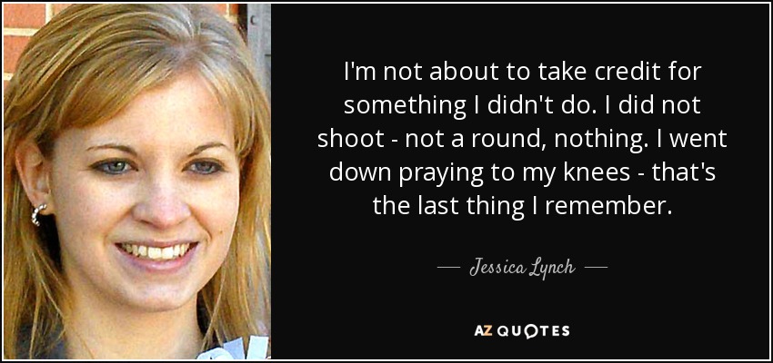 I'm not about to take credit for something I didn't do. I did not shoot - not a round, nothing. I went down praying to my knees - that's the last thing I remember. - Jessica Lynch