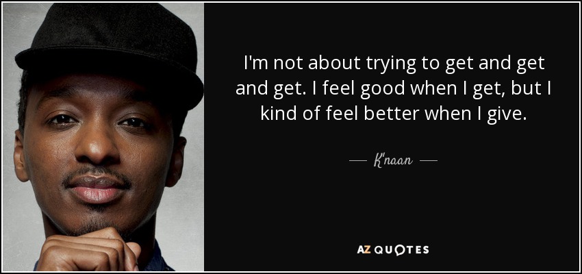 I'm not about trying to get and get and get. I feel good when I get, but I kind of feel better when I give. - K'naan