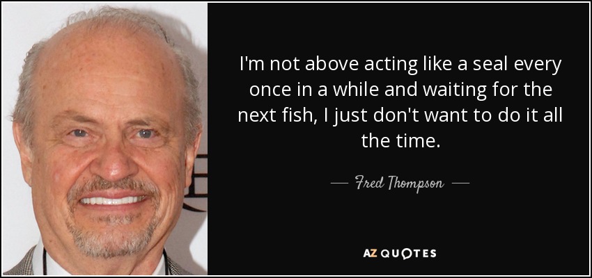 I'm not above acting like a seal every once in a while and waiting for the next fish, I just don't want to do it all the time. - Fred Thompson