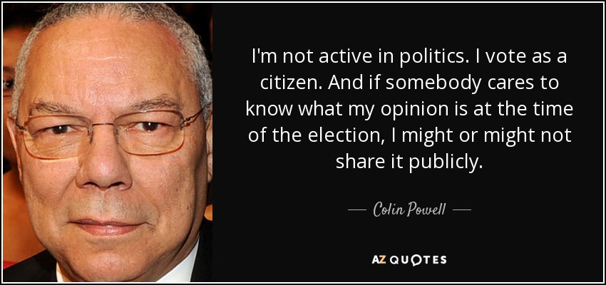 I'm not active in politics. I vote as a citizen. And if somebody cares to know what my opinion is at the time of the election, I might or might not share it publicly. - Colin Powell