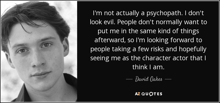 I'm not actually a psychopath. I don't look evil. People don't normally want to put me in the same kind of things afterward, so I'm looking forward to people taking a few risks and hopefully seeing me as the character actor that I think I am. - David Oakes