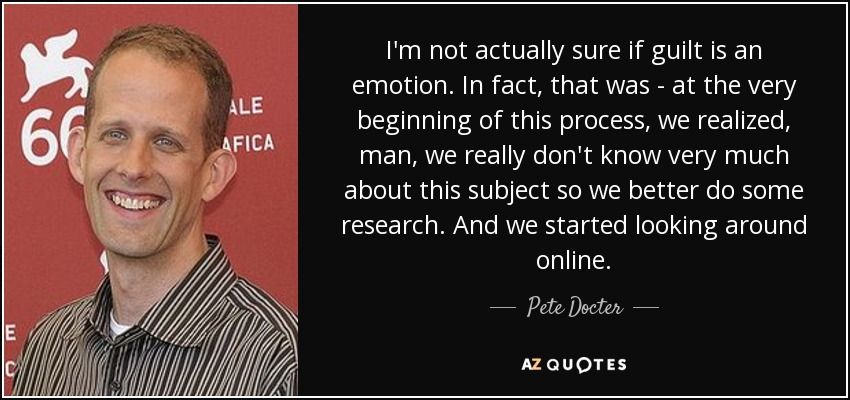 I'm not actually sure if guilt is an emotion. In fact, that was - at the very beginning of this process, we realized, man, we really don't know very much about this subject so we better do some research. And we started looking around online. - Pete Docter