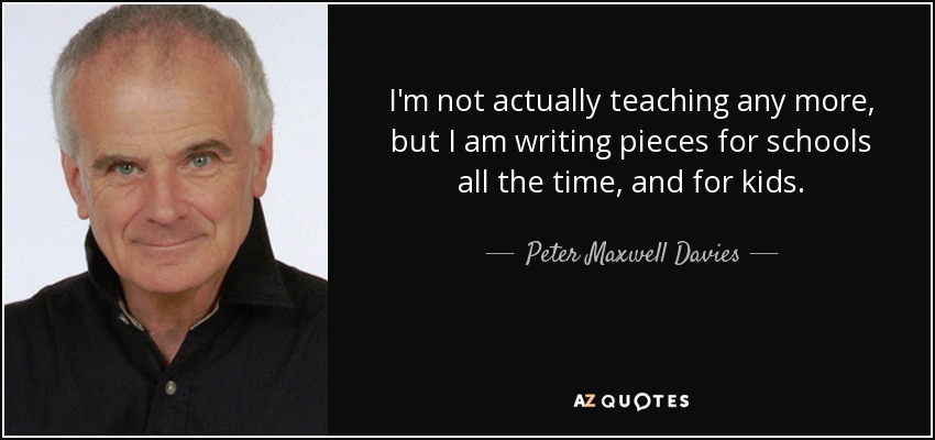 I'm not actually teaching any more, but I am writing pieces for schools all the time, and for kids. - Peter Maxwell Davies
