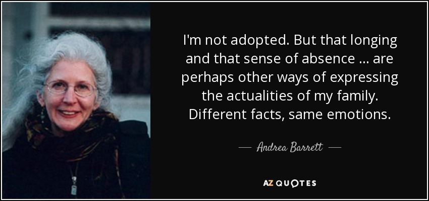 I'm not adopted. But that longing and that sense of absence ... are perhaps other ways of expressing the actualities of my family. Different facts, same emotions. - Andrea Barrett