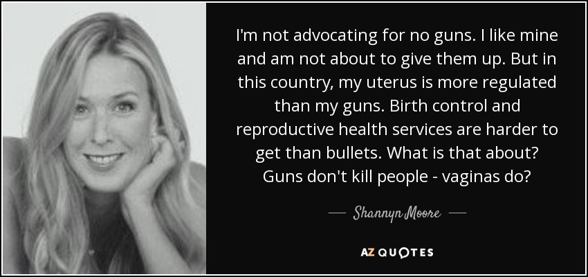 I'm not advocating for no guns. I like mine and am not about to give them up. But in this country, my uterus is more regulated than my guns. Birth control and reproductive health services are harder to get than bullets. What is that about? Guns don't kill people - vaginas do? - Shannyn Moore