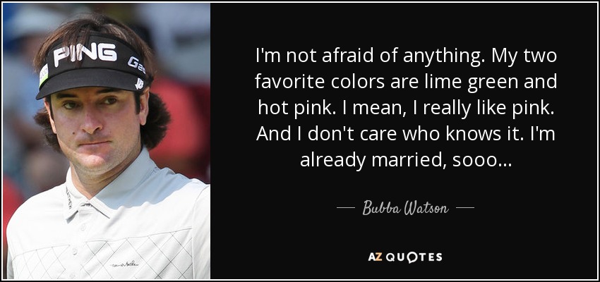 I'm not afraid of anything. My two favorite colors are lime green and hot pink. I mean, I really like pink. And I don't care who knows it. I'm already married, sooo... - Bubba Watson