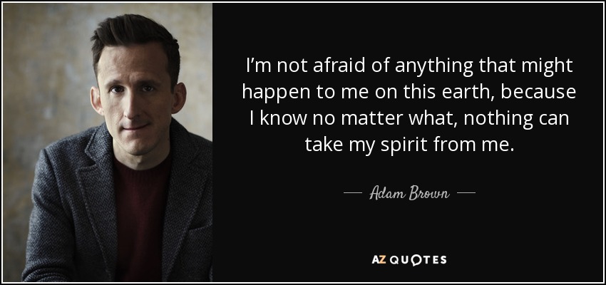 I’m not afraid of anything that might happen to me on this earth, because I know no matter what, nothing can take my spirit from me. - Adam Brown