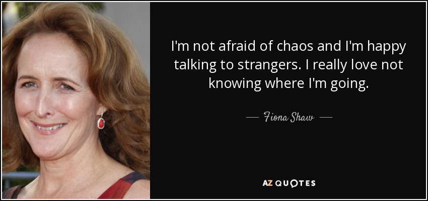 I'm not afraid of chaos and I'm happy talking to strangers. I really love not knowing where I'm going. - Fiona Shaw