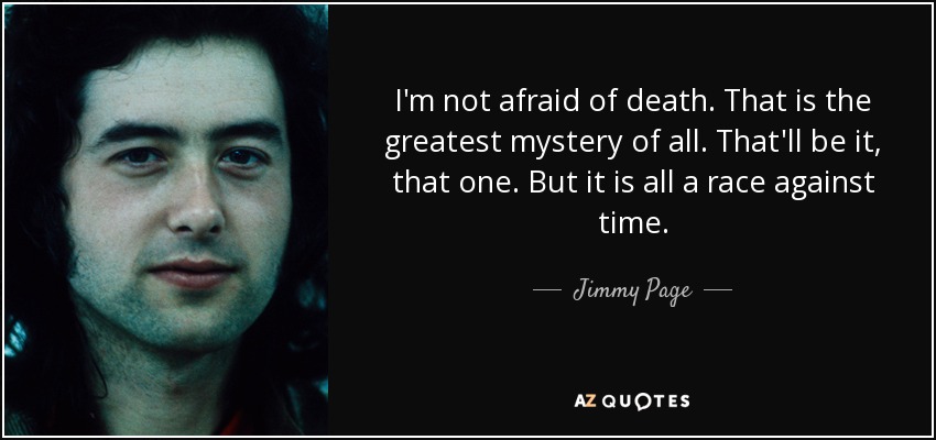 I'm not afraid of death. That is the greatest mystery of all. That'll be it, that one. But it is all a race against time. - Jimmy Page