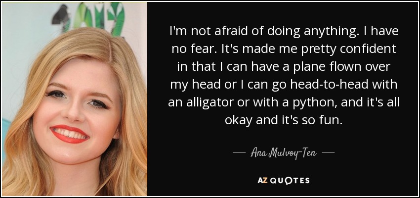 I'm not afraid of doing anything. I have no fear. It's made me pretty confident in that I can have a plane flown over my head or I can go head-to-head with an alligator or with a python, and it's all okay and it's so fun. - Ana Mulvoy-Ten
