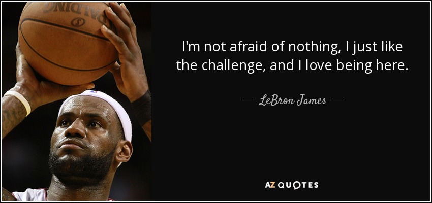 I'm not afraid of nothing, I just like the challenge, and I love being here. - LeBron James