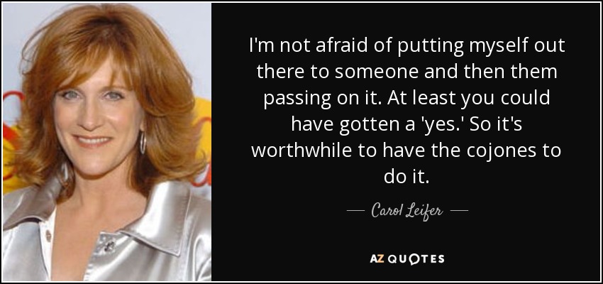 I'm not afraid of putting myself out there to someone and then them passing on it. At least you could have gotten a 'yes.' So it's worthwhile to have the cojones to do it. - Carol Leifer