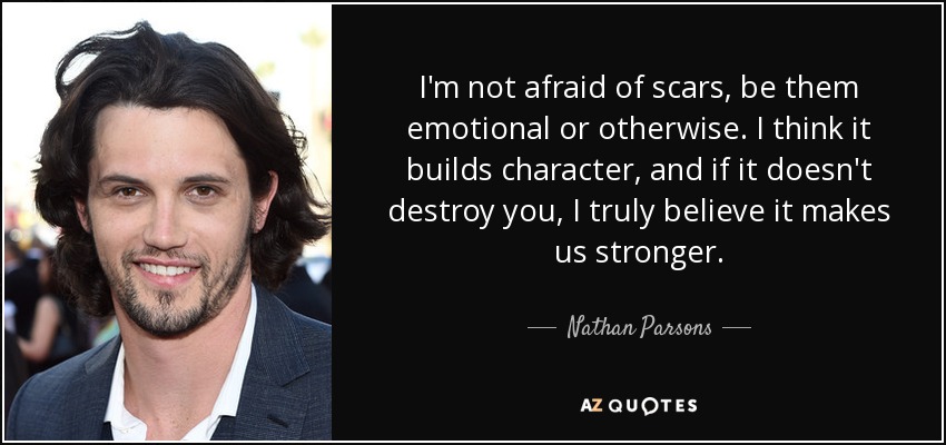 I'm not afraid of scars, be them emotional or otherwise. I think it builds character, and if it doesn't destroy you, I truly believe it makes us stronger. - Nathan Parsons