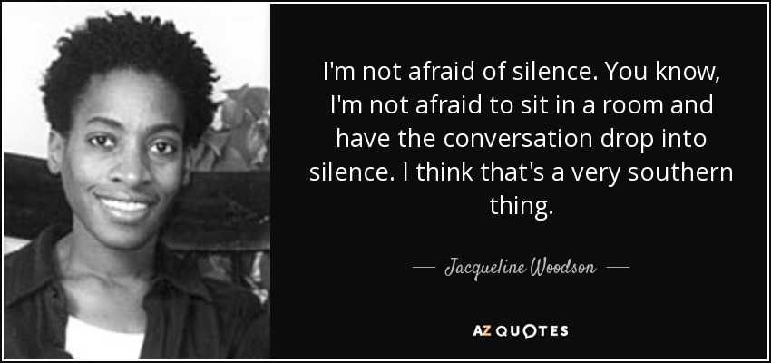 I'm not afraid of silence. You know, I'm not afraid to sit in a room and have the conversation drop into silence. I think that's a very southern thing. - Jacqueline Woodson
