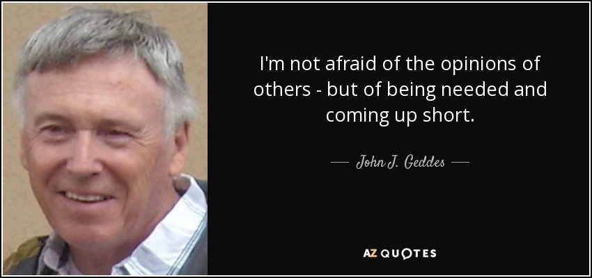 I'm not afraid of the opinions of others - but of being needed and coming up short. - John J. Geddes
