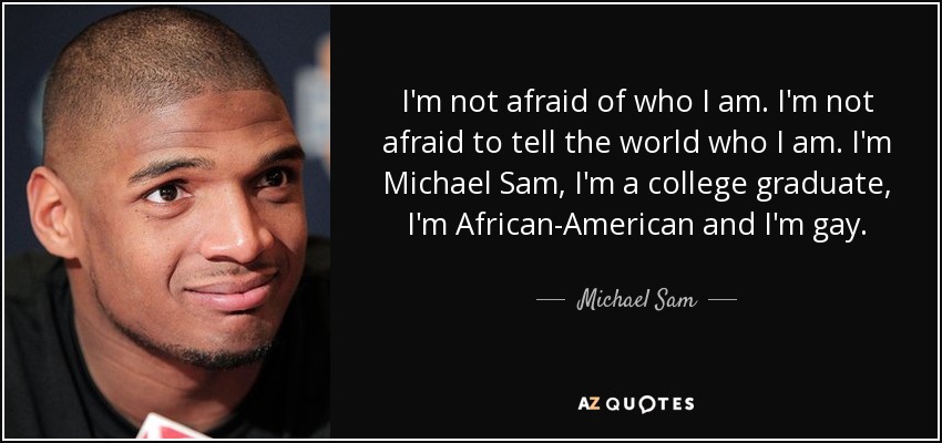 I'm not afraid of who I am. I'm not afraid to tell the world who I am. I'm Michael Sam, I'm a college graduate, I'm African-American and I'm gay. - Michael Sam