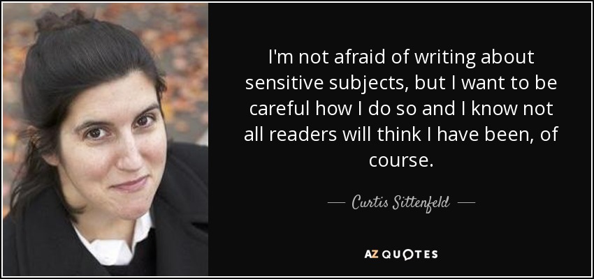 I'm not afraid of writing about sensitive subjects, but I want to be careful how I do so and I know not all readers will think I have been, of course. - Curtis Sittenfeld