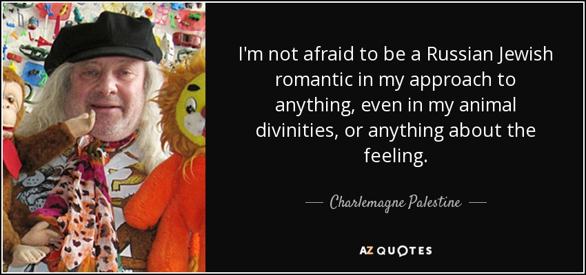 I'm not afraid to be a Russian Jewish romantic in my approach to anything, even in my animal divinities, or anything about the feeling. - Charlemagne Palestine