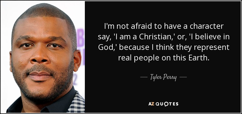 I'm not afraid to have a character say, 'I am a Christian,' or, 'I believe in God,' because I think they represent real people on this Earth. - Tyler Perry