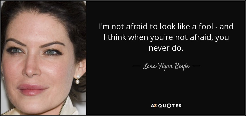 I'm not afraid to look like a fool - and I think when you're not afraid, you never do. - Lara Flynn Boyle