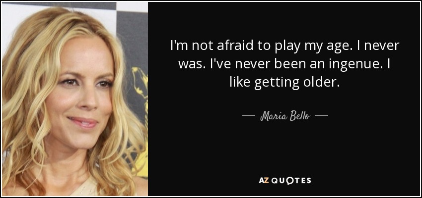 I'm not afraid to play my age. I never was. I've never been an ingenue. I like getting older. - Maria Bello