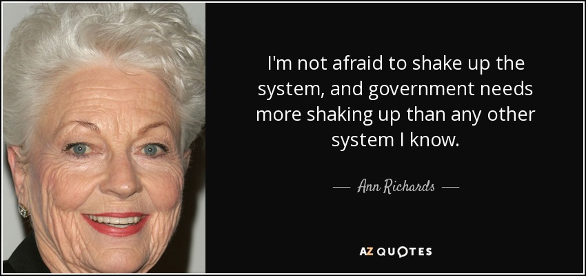 I'm not afraid to shake up the system, and government needs more shaking up than any other system I know. - Ann Richards