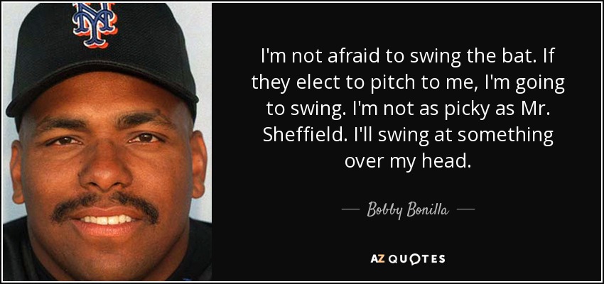 I'm not afraid to swing the bat. If they elect to pitch to me, I'm going to swing. I'm not as picky as Mr. Sheffield. I'll swing at something over my head. - Bobby Bonilla