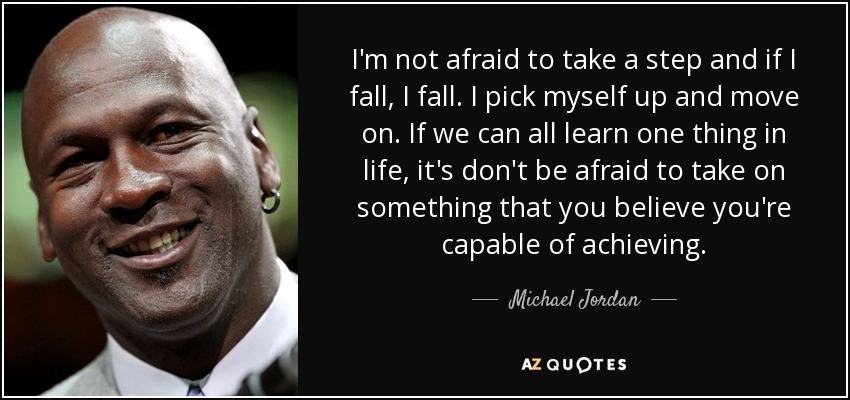 I'm not afraid to take a step and if I fall, I fall. I pick myself up and move on. If we can all learn one thing in life, it's don't be afraid to take on something that you believe you're capable of achieving. - Michael Jordan